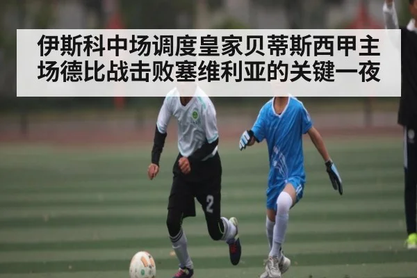 伊斯科中场调度皇家贝蒂斯西甲主场德比战击败塞维利亚的关键一夜 - kaiyun