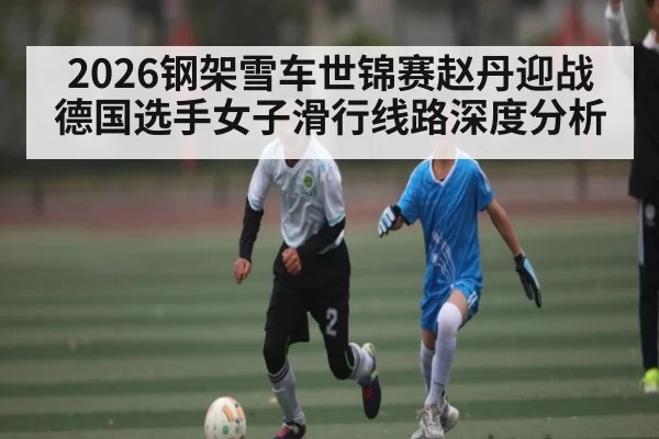 2026钢架雪车世锦赛赵丹迎战德国选手女子滑行线路深度分析 | kaiyun